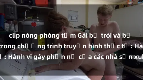 clip nóng phòng tắm Gái bị trói và bị ép buộc làm tình trong chương trình truyền hình thực tế: Hành vi gây phẫn nộ của các nhà sản xuất và người xem.