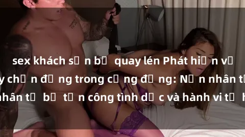 sex khách sạn bị quay lén Phát hiện vụ án bạo dâm sex gây chấn động trong cộng đồng: Nạn nhân tố bị tấn công tình dục và hành vi tệ hại được tiết lộ