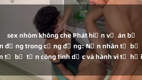 sex nhóm không che Phát hiện vụ án bạo dâm sex gây chấn động trong cộng đồng: Nạn nhân tố bị tấn công tình dục và hành vi tệ hại được tiết lộ