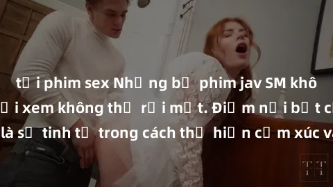 tải phim sex Những bộ phim jav SM không che khiến người xem không thể rời mắt. Điểm nổi bật của thể loại này là sự tinh tế trong cách thể hiện cảm xúc và sự hấp dẫn của những cảnh quay.