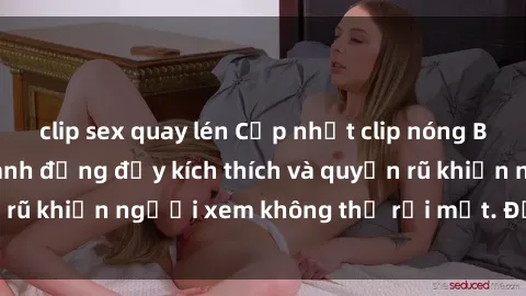 clip sex quay lén Cập nhật clip nóng BDSM: Những pha hành động đầy kích thích và quyến rũ khiến người xem không thể rời mắt. Đừng bỏ lỡ!