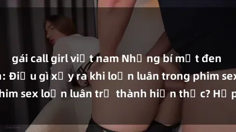 gái call girl việt nam Những bí mật đen tối trong gia đình: Điều gì xảy ra khi loạn luân trong phim sex loạn luân trở thành hiện thực? Hấp dẫn và gây sốc!