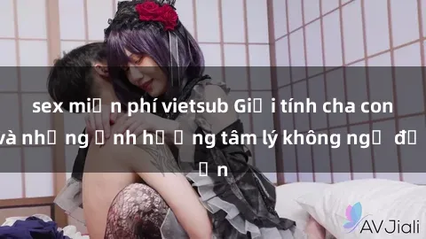 sex miễn phí vietsub Giới tính cha con và những ảnh hưởng tâm lý không ngờ đến