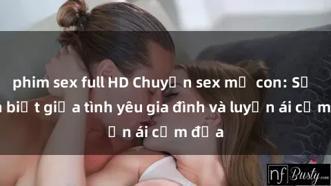 phim sex full HD Chuyện sex mẹ con: Sự phân biệt giữa tình yêu gia đình và luyến ái cấm địa