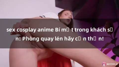 sex cosplay anime Bí mật trong khách sạn: Phòng quay lén hãy cẩn thận!