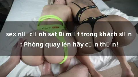 sex nữ cảnh sát Bí mật trong khách sạn: Phòng quay lén hãy cẩn thận!