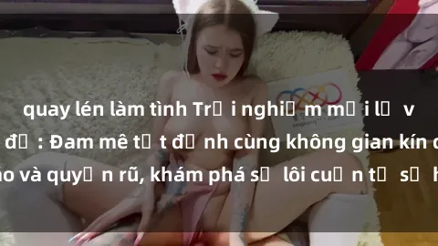 quay lén làm tình Trải nghiệm mới lạ với sex phòng thay đồ: Đam mê tột đỉnh cùng không gian kín đáo và quyến rũ, khám phá sự lôi cuốn từ sự hấp dẫn của nơi này.