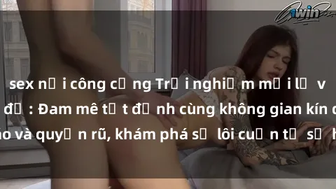 sex nơi công cộng Trải nghiệm mới lạ với sex phòng thay đồ: Đam mê tột đỉnh cùng không gian kín đáo và quyến rũ, khám phá sự lôi cuốn từ sự hấp dẫn của nơi này.