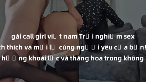gái call girl việt nam Trải nghiệm sex phòng tắm đầy kích thích và mới lạ cùng người yêu của bạn! Tận hưởng khoái lạc và thăng hoa trong không gian tắm ấm áp và gợi cảm.