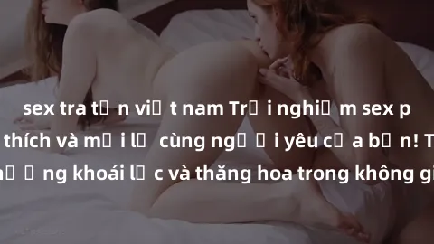 sex tra tấn việt nam Trải nghiệm sex phòng tắm đầy kích thích và mới lạ cùng người yêu của bạn! Tận hưởng khoái lạc và thăng hoa trong không gian tắm ấm áp và gợi cảm.
