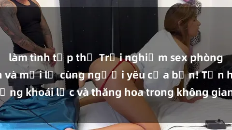 làm tình tập thể Trải nghiệm sex phòng tắm đầy kích thích và mới lạ cùng người yêu của bạn! Tận hưởng khoái lạc và thăng hoa trong không gian tắm ấm áp và gợi cảm.