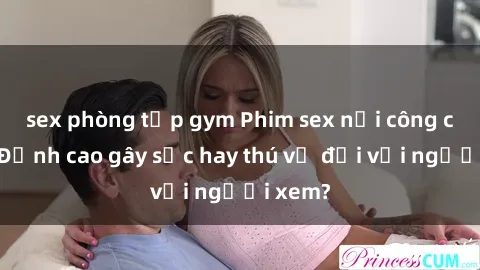 sex phòng tập gym Phim sex nơi công cộng: Đỉnh cao gây sốc hay thú vị đối với người xem?