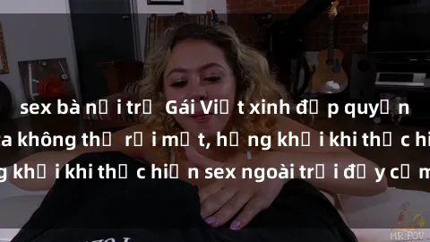 sex bà nội trợ Gái Việt xinh đẹp quyến rũ khiến người ta không thể rời mắt, hứng khởi khi thực hiện sex ngoài trời đầy cảm xúc.