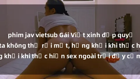 phim jav vietsub Gái Việt xinh đẹp quyến rũ khiến người ta không thể rời mắt, hứng khởi khi thực hiện sex ngoài trời đầy cảm xúc.