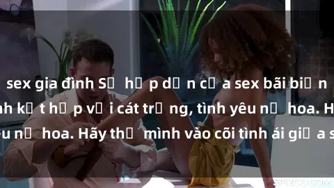 sex gia đình Sự hấp dẫn của sex bãi biển: Khi sóng biển xanh kết hợp với cát trắng, tình yêu nở hoa. Hãy thả mình vào cõi tình ái giữa sóng biển!