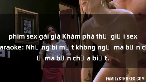 phim sex gái già Khám phá thế giới sex ở quán karaoke: Những bí mật không ngờ mà bạn chưa biết.