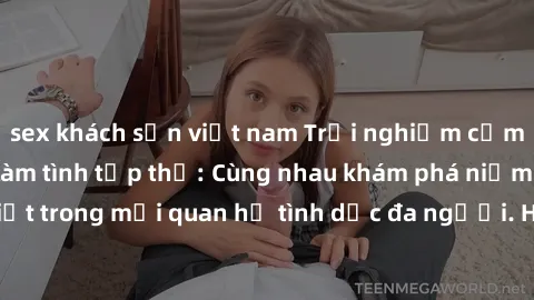 sex khách sạn việt nam Trải nghiệm cảm xúc mới mẻ với làm tình tập thể: Cùng nhau khám phá niềm vui và sự mãnh liệt trong mối quan hệ tình dục đa người. Hãy thử ngay để biết cảm giác thú vị này!
