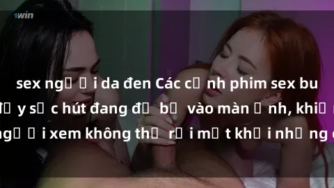 sex người da đen Các cảnh phim sex bukkake hấp dẫn và đầy sức hút đang đổ bộ vào màn ảnh, khiến người xem không thể rời mắt khỏi những cảnh quay đầy kích thích.
