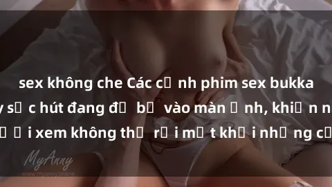 sex không che Các cảnh phim sex bukkake hấp dẫn và đầy sức hút đang đổ bộ vào màn ảnh, khiến người xem không thể rời mắt khỏi những cảnh quay đầy kích thích.