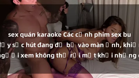 sex quán karaoke Các cảnh phim sex bukkake hấp dẫn và đầy sức hút đang đổ bộ vào màn ảnh, khiến người xem không thể rời mắt khỏi những cảnh quay đầy kích thích.