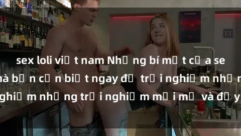 sex loli việt nam Những bí mật của sex nhóm không che mà bạn cần biết ngay để trải nghiệm những trải nghiệm mới mẻ và đầy kích thích.