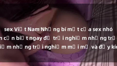sex Việt Nam Những bí mật của sex nhóm không che mà bạn cần biết ngay để trải nghiệm những trải nghiệm mới mẻ và đầy kích thích.
