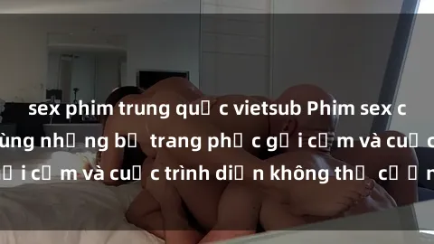 sex phim trung quốc vietsub Phim sex cosplay: Giấc mơ  cùng những bộ trang phục gợi cảm và cuộc trình diễn không thể cưỡng lại!