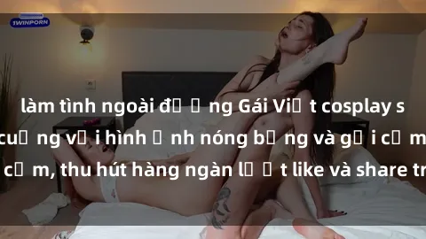 làm tình ngoài đường Gái Việt cosplay sexy khiến fan phát cuồng với hình ảnh nóng bỏng và gợi cảm, thu hút hàng ngàn lượt like và share trên mạng xã hội.