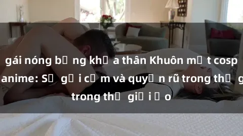 gái nóng bỏng khỏa thân Khuôn mặt cosplay sex anime: Sự gợi cảm và quyến rũ trong thế giới ảo