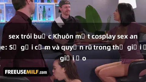 sex trói buộc Khuôn mặt cosplay sex anime: Sự gợi cảm và quyến rũ trong thế giới ảo