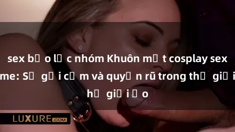 sex bạo lực nhóm Khuôn mặt cosplay sex anime: Sự gợi cảm và quyến rũ trong thế giới ảo