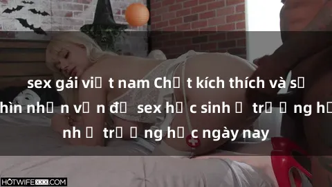sex gái việt nam Chất kích thích và sự lạc lõng: Nhìn nhận vấn đề sex học sinh ở trường học ngày nay