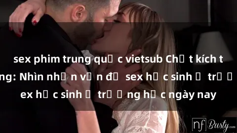 sex phim trung quốc vietsub Chất kích thích và sự lạc lõng: Nhìn nhận vấn đề sex học sinh ở trường học ngày nay