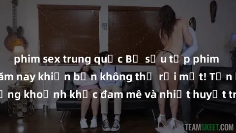 phim sex trung quốc Bộ sưu tập phim sex Mỹ hot nhất năm nay khiến bạn không thể rời mắt! Tận hưởng những khoảnh khắc đam mê và nhiệt huyết trong các tác phẩm nóng bỏng này!