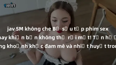 jav SM không che Bộ sưu tập phim sex Mỹ hot nhất năm nay khiến bạn không thể rời mắt! Tận hưởng những khoảnh khắc đam mê và nhiệt huyết trong các tác phẩm nóng bỏng này!