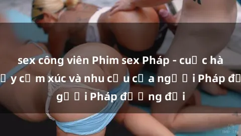 sex công viên Phim sex Pháp - cuộc hành trình đầy cảm xúc và nhu cầu của người Pháp đương đại