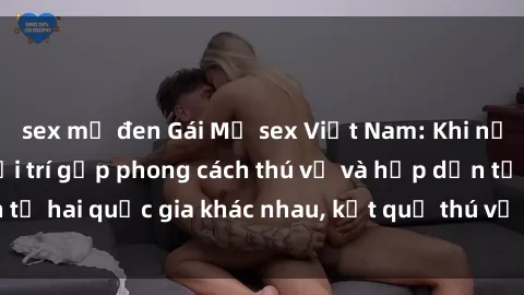sex mỹ đen Gái Mỹ sex Việt Nam: Khi nền công nghiệp giải trí gặp phong cách thú vị và hấp dẫn từ hai quốc gia khác nhau, kết quả thú vị không thể bỏ qua.