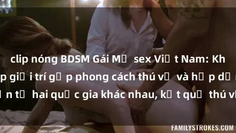 clip nóng BDSM Gái Mỹ sex Việt Nam: Khi nền công nghiệp giải trí gặp phong cách thú vị và hấp dẫn từ hai quốc gia khác nhau, kết quả thú vị không thể bỏ qua.