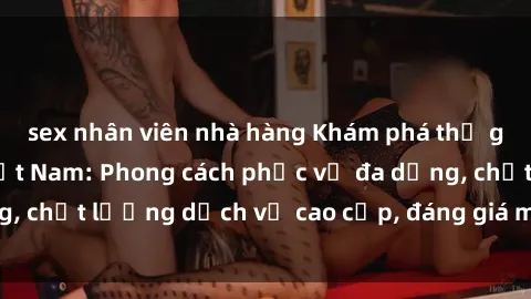 sex nhân viên nhà hàng Khám phá thế giới của gái gọi Việt Nam: Phong cách phục vụ đa dạng, chất lượng dịch vụ cao cấp, đáng giá mọi khoản chi phí