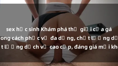 sex học sinh Khám phá thế giới của gái gọi Việt Nam: Phong cách phục vụ đa dạng, chất lượng dịch vụ cao cấp, đáng giá mọi khoản chi phí