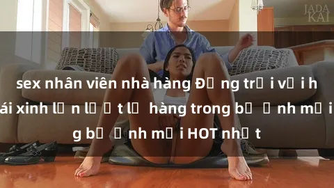 sex nhân viên nhà hàng Động trời với hình ảnh gái xinh lần lượt lộ hàng trong bộ ảnh mới HOT nhất