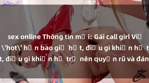 sex online Thông tin mới: Gái call girl Việt Nam đắt khách, 'hot' hơn bao giờ hết, điều gì khiến họ trở nên quyến rũ và đáng chú ý?