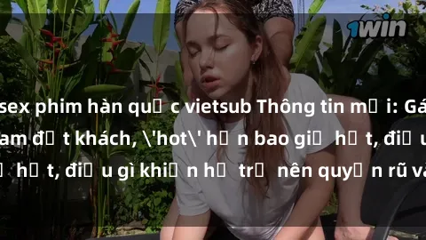 sex phim hàn quốc vietsub Thông tin mới: Gái call girl Việt Nam đắt khách, 'hot' hơn bao giờ hết, điều gì khiến họ trở nên quyến rũ và đáng chú ý?