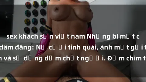 sex khách sạn việt nam Những bí mật của gái Việt Nam dâm đãng: Nụ cười tinh quái, ánh mắt gợi tình và sự dụng dẫm chết người. Đắm chìm trong vòng xoay đam mê!