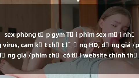 sex phòng tập gym Tải phim sex mới nhất cực nhanh không virus, cam kết chất lượng HD, đồng giá /phim chỉ có tại website chính thức. Đặt ngay!