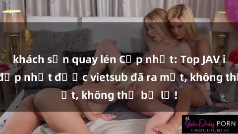 khách sạn quay lén Cập nhật: Top JAV idol xinh đẹp nhất được vietsub đã ra mắt, không thể bỏ lỡ!