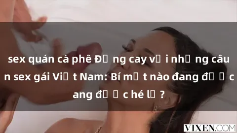 sex quán cà phê Đắng cay với những câu chuyện sex gái Việt Nam: Bí mật nào đang được hé lộ?