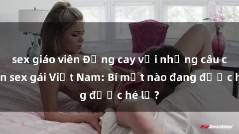 sex giáo viên Đắng cay với những câu chuyện sex gái Việt Nam: Bí mật nào đang được hé lộ?
