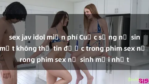 sex jav idol miễn phí Cuộc sống nữ sinh và những bí mật không thể tin được trong phim sex nữ sinh mới nhất