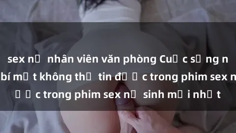 sex nữ nhân viên văn phòng Cuộc sống nữ sinh và những bí mật không thể tin được trong phim sex nữ sinh mới nhất